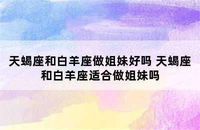 天蝎座和白羊座做姐妹好吗 天蝎座和白羊座适合做姐妹吗